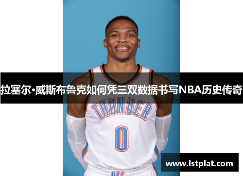 拉塞尔·威斯布鲁克如何凭三双数据书写NBA历史传奇 拉塞尔·威斯布鲁克如何凭三双数据书写NBA历史传奇