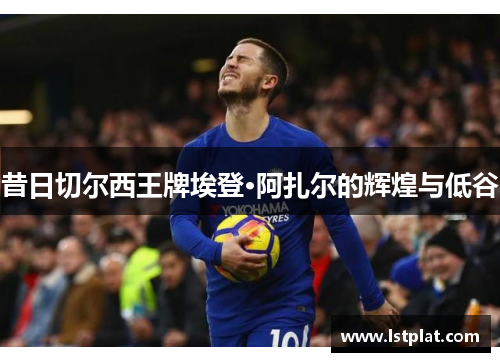 昔日切尔西王牌埃登·阿扎尔的辉煌与低谷