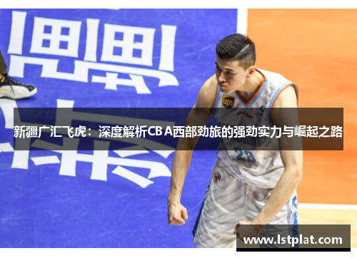 新疆广汇飞虎：深度解析CBA西部劲旅的强劲实力与崛起之路