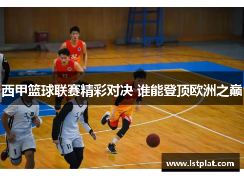 西甲篮球联赛精彩对决 谁能登顶欧洲之巅