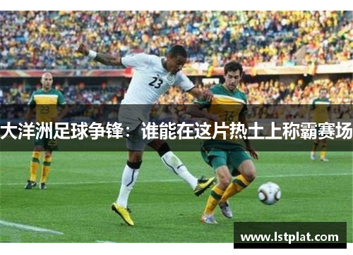 大洋洲足球争锋:谁能在这片热土上称霸赛场 大洋洲足球争锋:谁能在这片热土上称霸赛场