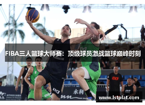 FIBA三人篮球大师赛：顶级球员激战篮球巅峰时刻