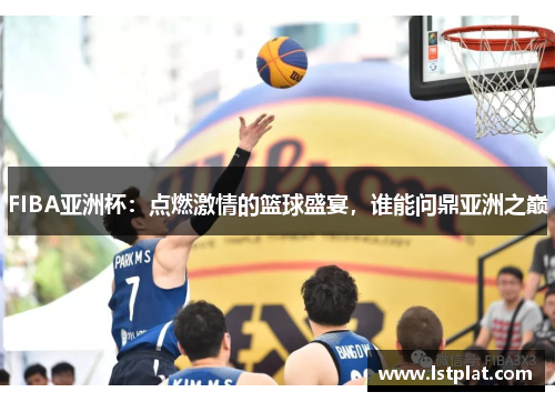 FIBA亚洲杯:点燃激情的篮球盛宴,谁能问鼎亚洲之巅 FIBA亚洲杯:点燃激情的篮球盛宴,谁能问鼎亚洲之巅