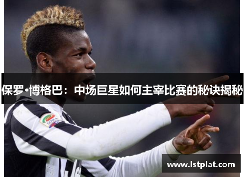 保罗·博格巴:中场巨星如何主宰比赛的秘诀揭秘 保罗·博格巴:中场巨星如何主宰比赛的秘诀揭秘
