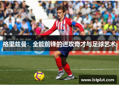 格里兹曼:全能前锋的进攻奇才与足球艺术 格里兹曼:全能前锋的进攻奇才与足球艺术