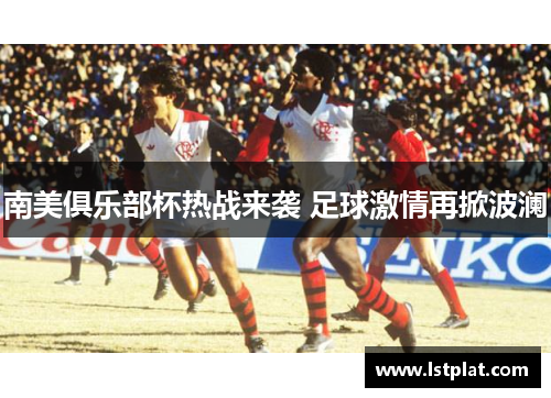 南美俱乐部杯热战来袭 足球激情再掀波澜 南美俱乐部杯热战来袭 足球激情再掀波澜