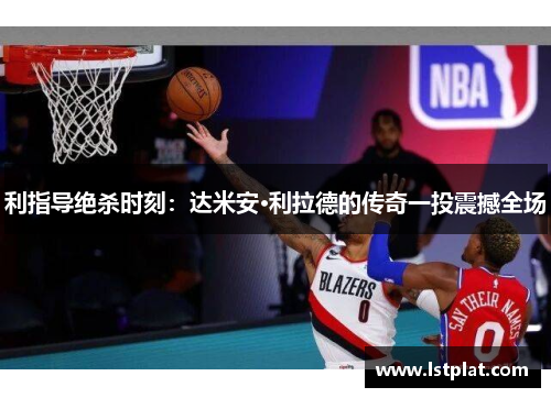 利指导绝杀时刻：达米安·利拉德的传奇一投震撼全场