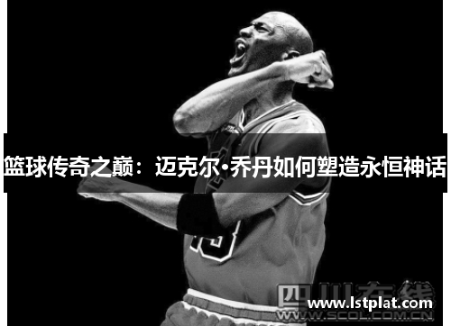 篮球传奇之巅:迈克尔·乔丹如何塑造永恒神话 篮球传奇之巅:迈克尔·乔丹如何塑造永恒神话