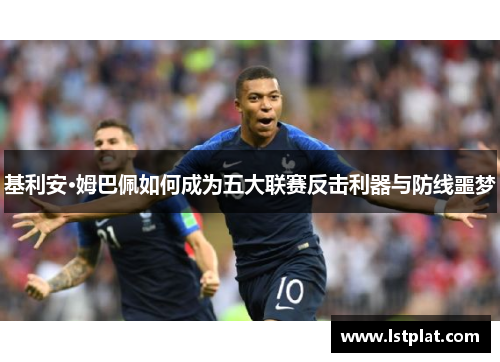 基利安·姆巴佩如何成为五大联赛反击利器与防线噩梦 基利安·姆巴佩如何成为五大联赛反击利器与防线噩梦