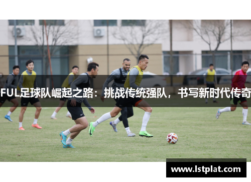 FUL足球队崛起之路:挑战传统强队,书写新时代传奇 FUL足球队崛起之路:挑战传统强队,书写新时代传奇