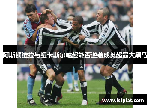 阿斯顿维拉与纽卡斯尔崛起能否逆袭成英超最大黑马