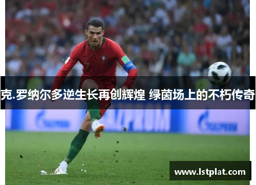 克.罗纳尔多逆生长再创辉煌 绿茵场上的不朽传奇